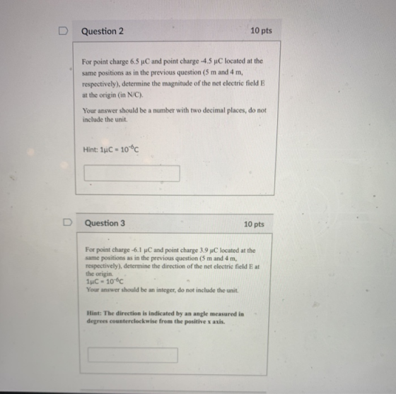 D Question 2 10 pts For point charge 6.5 pC and point charge-4.5 μC located at the same positions as in the previous question (5 m and 4 m, respectively), determine the magnitude of the net electric field E at the origin (in N/C) Your answer should be a number with two decimal places, do not include the unit. Hint: 1uC 106c D Question 3 10 pts For point charge-61 μC and point charge 3.9 μC located at the same positions as in the previous question (5 m and 4 m, respectively), determine the direction of the net electric field E at the origin. 1uC 106c Your answer should be an integer, do not include the unit. Hint: The direction is indicated by an angle measured in degrees counterclockwise from the positive x axis.