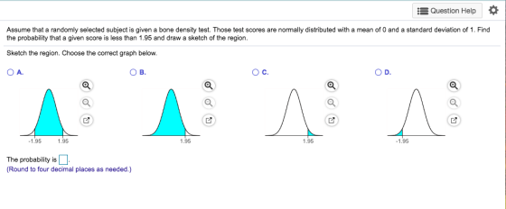 Question Help Assume that a randomly selected subject is given a bone density test. Those test scores are normally distributed with a mean of 0 and a standard deviation of 1. Find the probability that a given score is less than 1.95 and draw a sketch of the region. Sketch the region.Choose the correct graph below OA. ов. О с. O D. 1.95 1.95 1.95 1.95 1.95 The probability is Round to four decimal places as needed.)