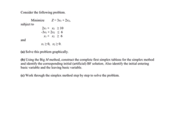 Consider the following problem Minimize Z3x+2 subject to 3+26 and 20, 20 ()Solve this problem graphically (b) Using the Big M method, construct the complete first simplex tableau for the simplex method and identify the corresponding initial (artificial) BF solution. Also identify the initial entering basic variable and the leaving basic variable. (c) Work through the simplex method step by step to solve the problem