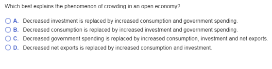 Which best explains the phenomenon of crowding in an open economy? O A. Decreased investment is replaced by increased consumption and government spending O B. Decreased consumption is replaced by increased investment and government spending ° C. Decreased government spending is replaced by increased consumption, investment and net exports O D. Decreased net exports is replaced by increased consumption and investment.