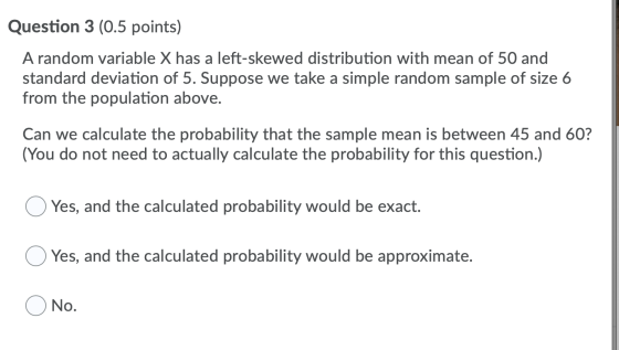 Question 3 (0.5 points) A random variable X has a left-skewed distribution with mean of 50 and standard deviation of 5. Suppo