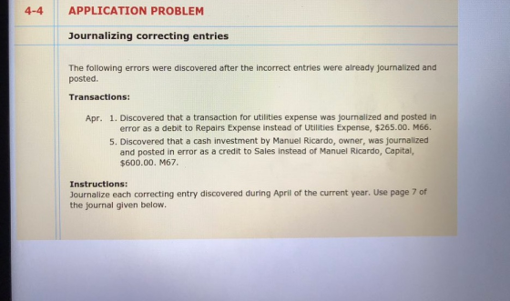 4-4 APPLICATION PROBLEM Journalizing correcting entries The following errors were discovered after the incorrect entries were already journalized and posted Transactions: Apr. 1. Discovered that a transaction for utilities expense was journalized and posted in error as a debit to Repairs Expense instead of Utilities Expense, $265.00. M66 5. Discovered that a cash investment by Manuel Ricardo, owner, was journalized and posted in error as a credit to Sales instead of Manuel Ricardo, Capital, $600.00. M67. Instructions: Journalize each correcting entry discovered during April of the current year. Use page 7 of the journal given below.