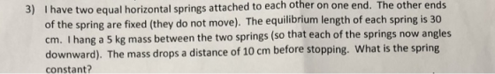 I have two equal horizontal springs attached to each other on one end. The other ends of the spring are fixed (they do not move). The equilibrium length of each spring is 30 cm. I hang a 5 kg mass between the two springs (so that each of the springs now angles downward). The mass drops a distance of 10 cm before stopping. What is the spring constant 3)