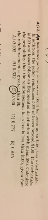 n insurance policy reimburses 100% for losses up to $100, less a deductible. In addition, the policy reimburses 50% of losses beyond $100. The deductible is $20 and losses follow an Exponential distribution with mean $80. Calculate the probability that the reimbursement for a loss is less than $100, given that (12) the reimbursement is greater than SO A) 0.202 B) 0.632 (C)0.736 D) 0.777 E) 0.845