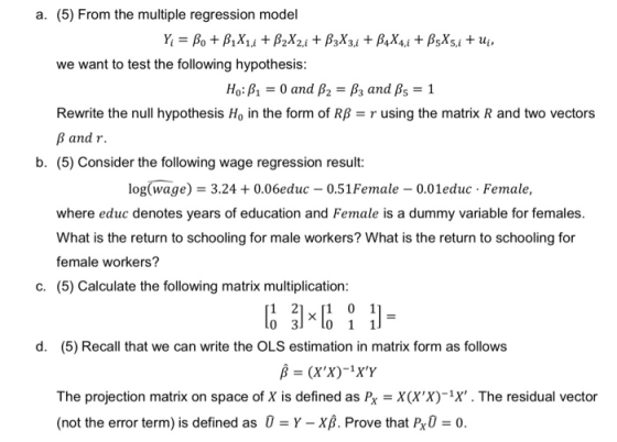 a. (5) From the multiple regression model we want to test the following hypothesis: Ho: β1-0 and β2-β3 and β5-1 Rewrite the null hypothesis Ho in the form of RB-r using the matrix R and two vectors B and r b. (5) Consider the following wage regression result: log(wage) 3.240.06educ 0.51Female 0.01educ Female, where educ denotes years of education and Female is a dummy variable for females. What is the return to schooling for male workers? What is the return to schooling for female workers? (5) Calculate the following matrix multiplication: c. 1 21x 0 1 d. (5) Recall that we can write the OLS estimation in matrix form as follows The projection matrix on space of X is defined as Px X(XX)-X. The residual vector (not the error term) is defined as 0-Y-X1. Prove that P,0-0.