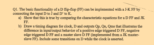 Q1. The basic functionality of a D flip-flop (FF) can be implemented with a J-K FF by connecting the input D to J and D to K