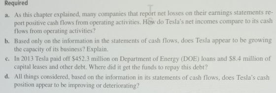 Required a. As this chapter explained, many companies that report net losses on their earnings statements re- port positive cash flows from operating activities. How do Teslas net incomes compare to its cash b. Based only on the information in the statements of cash flows, does Tesla appear to be growing c. In 2013 Tesla paid off $452.3 million on Department of Energy (DOE) loans and $8.4 million of d. All things considered, based on the information in its statements of cash flows, does Teslas cash flows from operating activities? the capacity of its business? Explain. capital leases and other debt. Where did it get the funds to repay this debt? position appear to be improving or deteriorating?