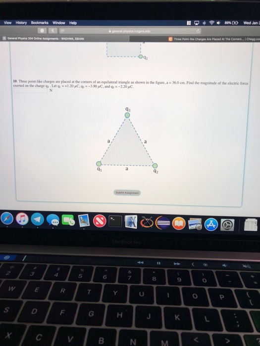 View History Bookmarks Window Help Three Pore-Eke Chapes Are Placed At The 10. Three poin-like charges are placed at the comers of an equilateral triangle as shown in the figure,a - 36.0 cm. Find the magnitude of the electric force exerted on the charge 9-Let q1 =+120pC,q,--390pC, and ob =_2.20,C. 、a 41 5 6 8