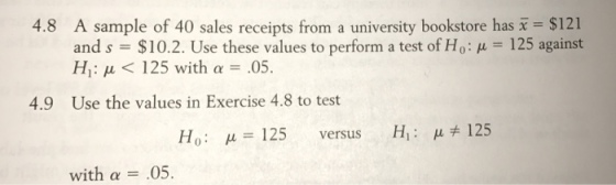 A sample of 40 sales receipts from a university bookstore has x= $121 and s-$102. Use these values to perform a test of Ho: ?-125 against Hi: ? < 125 with ? 05. 4.8 4.9 Use the values in Exercise 4.8 to test Ho: ?:: 125 versus H1 : ? 125 with ? = .05.
