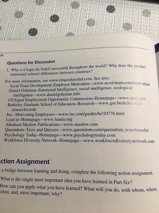 ole Questions for Discussion I. Why is Cirque du Soleil successful throughout the world? Why does the produer transcend cultural differences between countries? Accel Team Development-Employee Motivation-www.accel-team.com/motivation Daniel Goleman-Emotional Intelligence, social intelligence, ecological For more information, see www.cirquedusoliel.com. See also: intelligence-www.danielgoleman.info US Equal Employment Opportunity Commision-Homepage www.eeoc gov Berkeley Graduate School of Education-Research-www.gse.berkeley.edu/ research/crede Inc.-Motivating Employees-www.inc.com/guides/hr/20776.html Lean in-Homepage-www.leanin.org Abraham Maslow Publications-www.maslow.com Queendom-Tests and Quizzes-www.queendom.com/queendom_tests/transfer Psychology Today-Homepage-www.psychologytoday.com Workforce Diversity Network-Homepage-www.workforcediversitynetwork.com ction Assignment a bridge between learning and doing, complete the following action assignment. What is the single most important idea you have learned in Part Six? How can you apply what you have learned? What will you do, with whom, wherd when, and, most important, why?