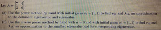 Let A = ܥܐ ܗ (a) Use the power method by hand with initial guess vo = (1.1) to find vis and 118, an approximation to the domi