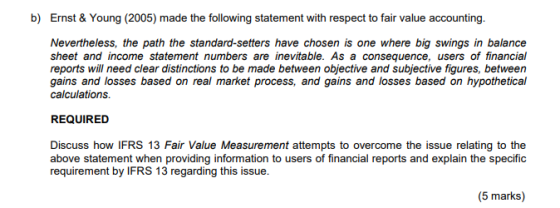 b) Ernst & Young (2005) made the following statement with respect to fair value accounting Nevertheless, the path the standard-setters have chosen is one where big swings in balance sheet and income statement numbers are inevitable. As a consequence, users of financial reports will need clear distinctions to be made between objective and subjective figures, between gains and losses based on real market process, and gains and losses based on hypothetical calculations REQUIRED Discuss how IFRS 13 Fair Value Measurement attempts to overcome the issue relating to the above statement when providing information to users of financial reports and explain the specific requirement by IFRS 13 regarding this issue.