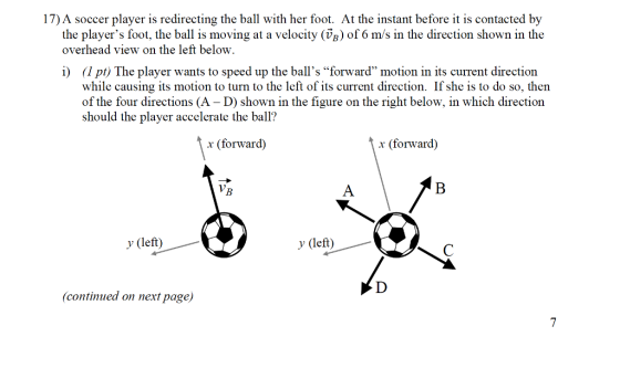 17) A soccer player is redirecting the ball with her foot. At the instant before it is contacted by the players foot, the bal is moving at a velocity (VB) of 6 m/s in the direction shown in the overhead view on the left below i) (1pt) The player wants to speed up the balls forward motion in its current direction while causing its motion to turn to the left of its current direction. If she is to do so, then of the four directions (A - D) shown in the figure on the right below, in which direction should the player accelerate the ball? x (forward) (forward) y (left) y (left) continued on next page)