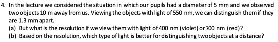4. In the lecture we considered the situation in which our pupils had a diameter of 5 mm and we observed two objects 10 m awa