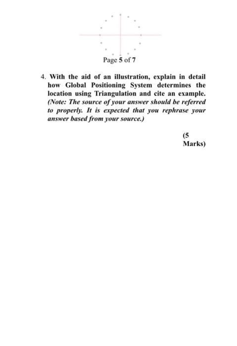 Page 5 of 7 4. With the aid of an illustration, explain in detail how Global Positioning System determines the location using Triangulation and cite an example. Note: The source of your answer should be referred to properly: It is expected that you rephrase your answer based from your source.) (5 Marks)