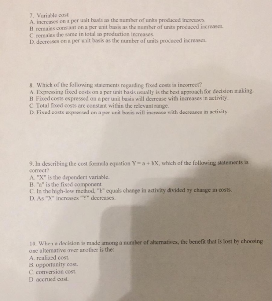 7. Variable cost: A. increases on a per unit basis as the number of units produced increases. B. remains constant on a per unit basis as the number of units produced increases. C. remains the same in total as production increases. D. decreases on a per unit basis as the number of units produced increases 8. Which of the following statements regarding fixed costs is incorrect? A. Expressing fixed costs on a per unit basis usually is the best approach for decision making. B. Fixed costs expressed on a per unit basis will decrease with increases in activity C. Total fixed costs are constant within the relevant range. D. Fixed costs expressed on a per unit basis will increase with decreases in activity 9. In describing the cost formula equation Y-a bX, which of the following statements is correct? A. X is the dependent variable. B. a is the fixed component. C. In the high-low method, b equals change in activity divided by change in costs. D. As X increases Y decreases. 10. When a decision is made among a number of alternatives, the benefit that is lost by choosing one alternative over another is the: A. realized cost. B. opportunity cost. C. conversion cost. D. accrued cost.