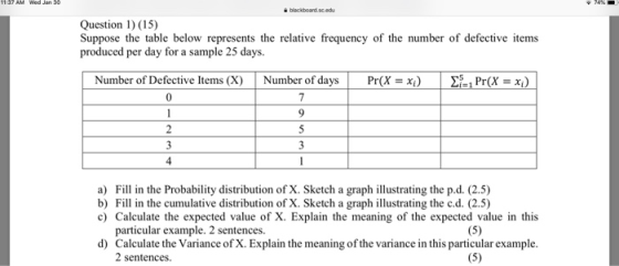 Question 1) (15) Suppose the table below represents the relative frequency of the number of defective items produced per day for a sample 25 days. Number of Defective Items (X) Number ofdays Pr(X-i) 距1 Pr(X =x) 4 a) Fill in the Probability distribution of X. Sketch a graph illustrating the p.d. (2.5) b) Fil in the cumulative distribution of X. Sketch a graph illustrating the c.d. (2.5) c) Calculate the expected value of X. Explain the meaning of the expected value in this particular example. 2 sentences. d) Calculate the Variance of X. Explain the meaning of the variance in this particular example. 2 sentences.