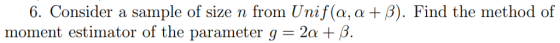 6. Consider a sample of size n from Unif(a, α + β). Find the method of moment estimator of the parameter g = 2a + β