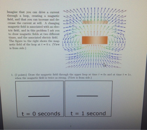 Imagine that you can drive a current through a loop, creating a magnetic field, and that you can increase and de- crease the current at will. A changing magnetic field is associated with an elec- tric field, and in this problem I ask you to draw magnetic fields at two different times, and the associated electric field. The figure to the right shows the mag- netic field of the loop at t = 0 s. (View is from side.) -- 1. (2 points) Draw the magnetic field through the upper loop at time t = 0s and at time t-18. when the magnetic field is twice as strong. (View is from side.) t = 0 seconds t 1 second