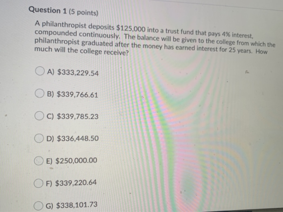 Question 1 (5 points) A philanthropist deposits $125,000 into a trust fund that pays 4% interest, compounded continuously. Th