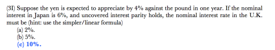 3) Suppose the yen is expected to appreciate by 4% against the pound in one year. If the nominal interest in Japan is 6%, and uncovered interest parity holds, the nominal interest rate in the UK. must be (hint: use the simpler/linear formula) (a) 2%. (b) 5%. (c) 10%.