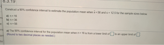 8.3.19 Construct a 90% confidence interval to estimate the population mean when x 56 and s 12.5 for the sample sizes below a)