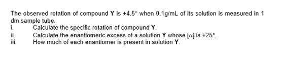 The observed rotation of compound Y is +4.5 when 0.1g/mL of its solution is measured in 1 dm sample tube. Calculate the specific rotation of compound Y ii Calculate the enantiomeric excess of a solution Y whose [o] is +25 i. How much of each enantiomer is present in solution Y