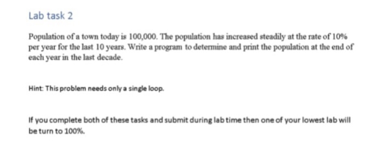 Lab task 2 Population of a town today is 100,000. The population has increased steadily at the rate of10% per year for the last 10 years. Write a program to determine and print the population at the end of each year in the last decade. Hint: This problem needs only a single loop. If you complete both of these tasks and submit during lab time then one of your lowest lab will be turn to 100%.