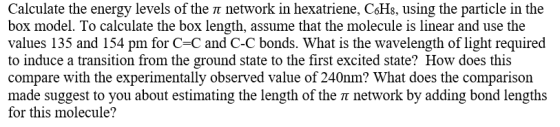 Calculate the energy levels of the π network in hexatriene. C6H8, using the particle in the box model. To calculate the box length, assume that the molecule is linear and use the values 135 and 154 pm for C-C and C-C bonds. What is the wavelength of light required to induce a transition from the ground state to the first excited state? How does this compare with the experimentally observed value of 240nm? What does the comparison made suggest to you about estimating the length of the T network by adding bond lengths for this molecule?
