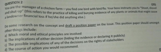 QUESTION2 You are the manager of a chicken farm-you find one bird with bird flu. Your boss instructs you to Shoot, shovel (25) a landowner financial loss if he/she did anything else.) o the practice of killing and burying evidence of any plants or animals that might cause Do some research on the conc other things include: a) Which moral and ethical principles are involved b) The implications of either decision (hiding the evidence or declaring it publicly) c) The possible implications of any of the decisions on the rights of stakeholders d) The course of action you would recommend. ept and draft a position paper on the issue. This position paper should amongst