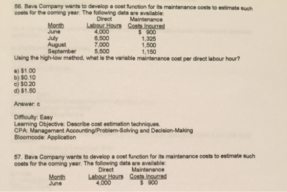 56. Bava Company wants to develop a cost function for its maintenance costs to estimate such costs for the coming year. The following data are available Maintenance Month June 4,000 6,500 7,000 5,500 $ 900 1,325 1,500 1,150 July September Using the high-low method, what is the variable maintenance cost per direct labour hour? a) $1.00 b) $0.10 c) $0.20 d) $1.50 Answerc Difficulty: Easy Learning Objective: Describe cost estimation techniques. CPA: Management Accounting/Problem-Solving and Decision-Making Bloomcode: Application 57. Bava Company wants to develop a cost function for its maintenance costs to estimate such costs for the coming year. The following data are available Direct Maintenance Month June 4,000 $ 900