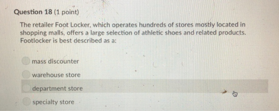 Question 18 (1 point) The retailer Foot Locker, which operates hundreds of stores mostly located in shopping malls, offers a large selection of athletic shoes and related products Footlocker is best described as a: mass discounter warehouse store department store specialty store