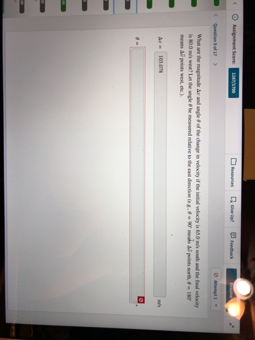 < ⓘ Assignrment Score 1167/1700 Resources Give Up? Feedback Question 9 of 17 > Attempt 1 ▼ What are the magnitude Au and angle 0 of the change in velocity if the initial velocity is 65.0 ms south and the final velocity is 80.0 m/s west? Let the angle θ be measured relative to the east direction (eE-:: 90° meahs Δυ points north, θ-180. means Aö points west, etc.). Δν 103.078 m/s