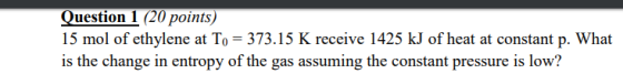 Question 1 (20 points) 15 mol of ethylene at To = 373.15 K receive 1425 kJ of heat at constant p. What is the change in entro