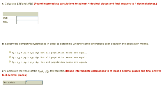 c.Calculate SSE and MSE. (Round intermediate calculations to at least 4 decimal places and final answers to 4 decimal places.) SSE MSE d. Specify the competing hypotheses in order to determine whether some differences exist between the population means O HO: μΑ s μc; BA: Not all population means are equal. 0H0: μΑ z μΒ μC; HA: Not all population means are equal. 0H0: μΑ μΒ μC; HA: Not all population means are equal. e-1. Calculate the value of the Fidh, df2) test statistic. (Round intermediate calculations to at least 4 decimal places and final answer to 3 decimal places.) Test statistic