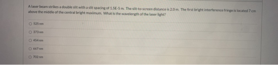 Alaser beam strikes a double slit with a slit spacing of 1.5E-5 m. The slit-to-screen distance is 20 m. The first bright inte