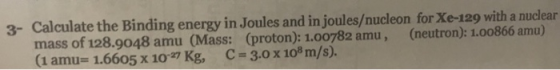 3- Calculate the Binding energy in Joules and in joules/nucleon for Xe-129 with a nuclear mass of 128.9048 amu (Mass: (proton): 1.00782 amu, (neutron): 1.00866 amu) (1 amu= 1.6605 x 10-27 Kg, C-3.0 x 108 m/s).
