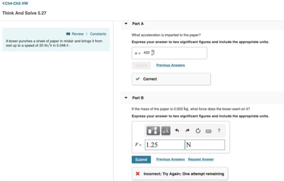 Think And Solve 5.27 Part A l ReviewI Constants What acceleration is imparted to the paper? Express your answer to two significant figures and include the appropriate units A boxer punches a sheet of paper in midair and brings it from rest up to a speed of 20 m/s in 0.048s. a 420 Previous Answers Correct Part B It the mass of the paper is 0.003 kg, what force does the boxer exert on it? Express your answer to two significant figures and include the appropriate units F. 1.25 Submit Previous Answers Request Answer X Incorrect; Try Again; One attempt remaining