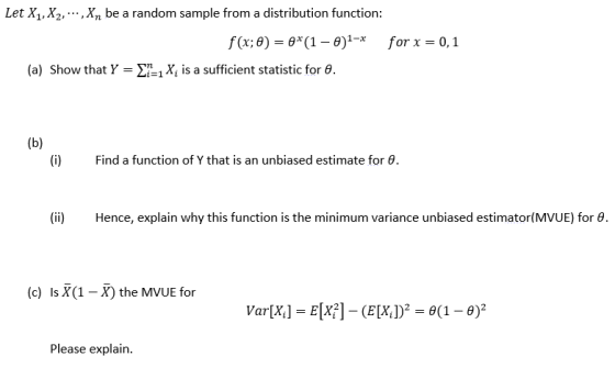 Let X1,X2,,X be a random sample from a distribution function f(x,8) = θ(1-8)1-r for x = 0,1 (a) Show that Y = Σ.1X, is a sufficient statistic for θ. (i) Find a function of Y that is an unbiased estimate for θ (ii) Hence, explain why this function is the minimum variance unbiased estimator(MVUE) for θ (c) Is1-the MVUE for Please explain.