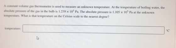 A constant-volume gas thermometer is used to measure an unknown temperature. At the temperature of boiling water, the absolute pressure of the gas in the bulb is 1.239 x 10 Pa. The absolute pressure is 1.105 x 10% Pa at the unknown temperature. What is that temperature on the Celsius scale to the nearest degree? temperature