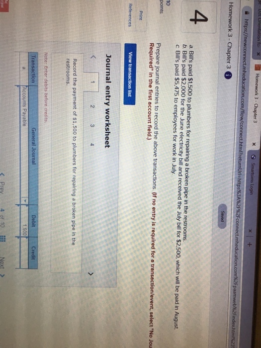 Homework 3-Chapter 3 xSmartsims Logir Homework 3- Chapter 3 4 a. Bills paid $1,500 to plumbers for repairing a broken pipe in the restrooms. b. Bils paid $2,000 for the June electricity bill and received the July bill for $2.500, which will be paid in August c Bills paid $5,475 to employees for work in July. 10 Prepare journal entries to record the above transactions. (f no entry is required for a trensectio Required in the first account field.) Journal entry worksheet 2 Record the payment of $1,500 to plumbers for repairing a broken pipe in the restrooms Transaction General Journal Prev 4 of 10 Next >