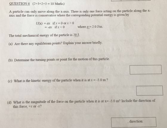 QUESTION6 (2+3+2+3 10 Marks) A particle can only move along the x-axis. There is only one force acting on the particle along the x- axis and the force is conservative where the corresponding potential energy is given by U(x) = ar ifx = 0 or x > 0 where a= 2.0 J/m. The total mechanical energy of the particle is 20 J (a) Are there any equilibrium points? Explain your answer briefly (b) Determine the turning points or point for the motion of this particle. (c) What is the kinetic energy of the particle when it is at x =-5.0 m ? (d) what is the magnitude of the force on the particle when it is at -5.0 m? Include the direction of this force, tx or -r? direction: