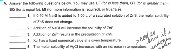 A. Answer the following questions below. You may use LT (for is less than), GT (for is greater than), EQ (for is equal to), MI (for more information is required), or true/false. 1. If 0.10 M Na2S is added to 1.00 L of a saturated solution of ZnS, the molar solubility of ZnS does not change. 2. Addition of NaCt will increase the solubility of ZnS. 3. Addition of Zn2+ results in the precipitation of ZnS. 4. Ksp has a fixed numerical value at a given temperature 5. The molar solubility of AgCt increases with an increase in temperature. u Ju