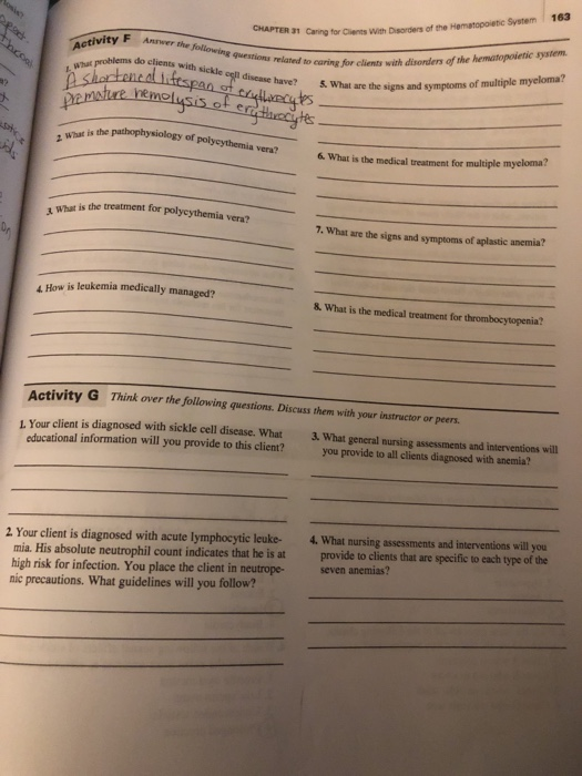 163 Disarders of the Hematopoietic System CHAPTER 31 Caring for Clients With Activity F Anwer the , What prohlems clients eaed to earing for clients with disonders of the hematopoietic system have? do clients with sickle cell disease have? 5. What are the signs and symptoms yteia ves? 工what is the 6. What is the medical treatment for multiple mycloma? 1 What is the treatment for polycythemia vera? 7. What are the signs and symptoms of aplastic anemia? is leukemia medically managed? & What is the medical treatment for thrombocytopenia? ctivity G Think over the Jollowing questions. Discuss them with your instructor or peers. L. Your client is diagnosed with sickle cell disease. What What general nursing assessments and interventions will educational information will you provide to this client? you provide to all clients diagnosed with anemia? 2 Your client is diagnosed with acute lymphocytic leuke- 4. What nursing assessments and interventions will you mia. His absolute neutrophil count indicates that he is at provide to clients that are specific to each type of the high risk for infection. You place the client in neutropeseven nie precautions. What guidelines will you follow?