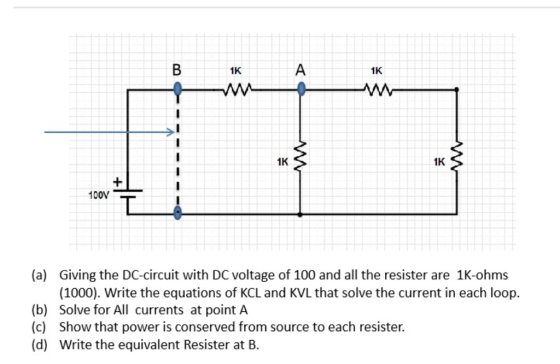 1K 1K ANM 1K 1K 100N (a) Giving the DC-circuit with DC voltage of 100 and all the resister are 1K-ohms (1000). Write the equations of KCL and KVLthat solve the current in each loop. (b) Solve for All currents at point A (c) Show that power is conserved from source to each resister. (d) Write the equivalent Resister at B.
