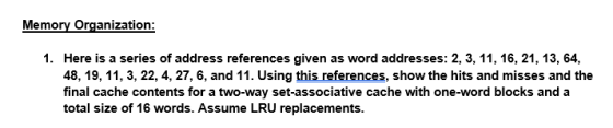 Memory Organization 1. Here is a series of address references given as word addresses: 2, 3, 11, 16, 21, 13, 64, 48, 19, 11, 3, 22, 4, 27, 6, and 11. Using this references, show the hits and misses and the final cache contents for a two-way set-associative cache with one-word blocks and a total size of 16 words. Assume LRU replacements.