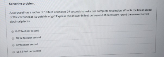 Solve the problem A carousel has a radius of 18 feet and takes 29 seconds to make one complete revolution. What is the linear