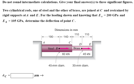 Do not round intermediate calculations. Give your final answer(s) to three significant figures. Two cylindrical rods, one of steel and the other of brass, are joined at C and restrained by rigid supports at.A and E. For the loading shown and knowing that Es200 GPa and E b 105 GPa, determine the deflection of point C. Dimensions in imm 110 110 190140 D E Steel B Brass 60 KN 45 kN 40-mm diam 30-mm diam.