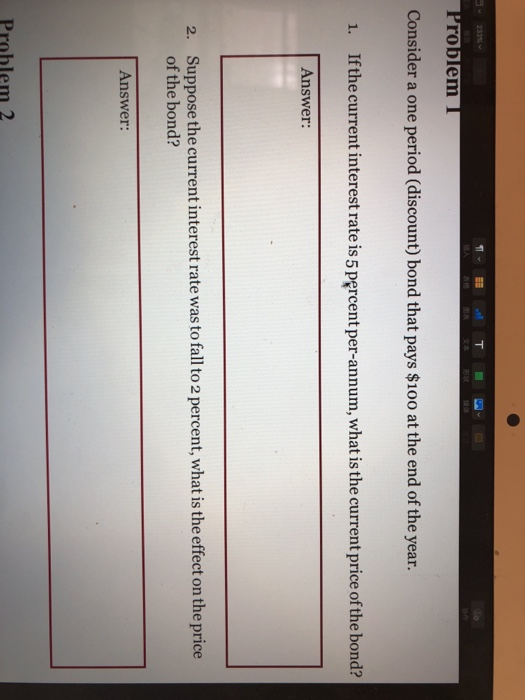 roblem Consider a one period (discount) bond that pays $100 at the end of the year. 1. Ifthe current interest rate is 5 percent per-annum, what is the current price ofthe bond? Answer: Suppose the current interest rate was to fall to 2 percent, what is the effect on the price of the bond? 2. Answer: Problem 2