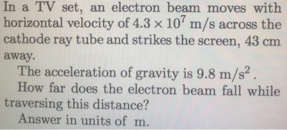 In a TV set, an electron beam moves with horizontal velocity of 4.3 x 10 m/s across the cathode ray tube and strikes the screen, 43 cm away. The acceleration of gravity is 9.8 m/s2 How far does the electron beam fall while traversing this distance? Answer in units of m